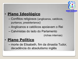 • Plano Ideológico
  – Conflitos religiosos (anglicanos, católicos,
    puritanos, presbiterianos)
  – Anglicanos e católicos apoiavam o Rei
  – Calvinistas do lado do Parlamento
                               (richas internas)
• Plano Político
  – morte de Elisabeth, fim da dinastia Tudor,
    decadência do absolutismo inglês
 