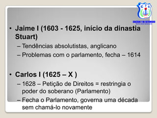 • Jaime I (1603 - 1625, início da dinastia
  Stuart)
  – Tendências absolutistas, anglicano
  – Problemas com o parlamento, fecha – 1614


• Carlos I (1625 – X )
  – 1628 – Petição de Direitos = restringia o
    poder do soberano (Parlamento)
  – Fecha o Parlamento, governa uma década
    sem chamá-lo novamente
 