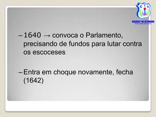 – 1640 → convoca o Parlamento,
  precisando de fundos para lutar contra
  os escoceses

– Entra em choque novamente, fecha
  (1642)
 