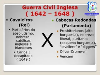 Guerra Civil Inglesa
           ( 1642 – 1648 )
 Cavaleiros           Cabeças Redondas
     (Rei)                (Parlamento)




                    X
  Partidários do          Presbiterianos (alta
   absolutismo,             burguesia), nobreza
      nobreza,
                            liberal, puritanos
      católicos
     ingleses e             (pequena burguesia),
     irlandeses             “levellers” e “diggers”
     Carlos I             Oliver Cromwell
    decapitado             Vencem
      ( 1649 )
 