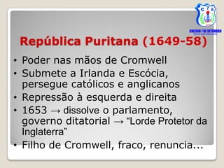 República Puritana (1649-58)
• Poder nas mãos de Cromwell
• Submete a Irlanda e Escócia,
  persegue católicos e anglicanos
• Repressão à esquerda e direita
• 1653 → dissolve o parlamento,
  governo ditatorial → “Lorde Protetor da
  Inglaterra”
• Filho de Cromwell, fraco, renuncia...
 