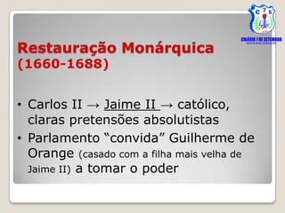 Restauração Monárquica
(1660-1688)


• Carlos II → Jaime II → católico,
  claras pretensões absolutistas
• Parlamento “convida” Guilherme de
  Orange (casado com a filha mais velha de
  Jaime II) a tomar o poder
 