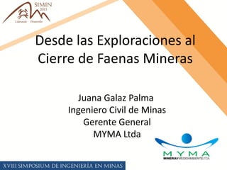 Desde las Exploraciones al
Cierre de Faenas Mineras
Juana Galaz Palma
Ingeniero Civil de Minas
Gerente General
MYMA Ltda
 