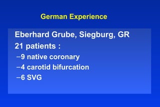 German Experience
Eberhard Grube, Siegburg, GR
21 patients :
–9 native coronary
–4 carotid bifurcation
–6 SVG
 