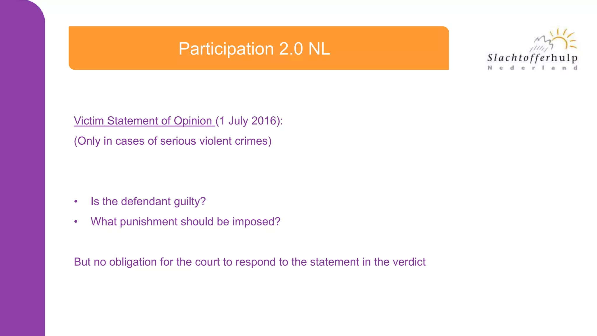 Participation 2.0 NL
Victim Statement of Opinion (1 July 2016):
(Only in cases of serious violent crimes)
• Is the defendant guilty?
• What punishment should be imposed?
But no obligation for the court to respond to the statement in the verdict
 