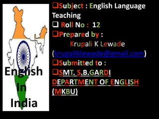 Subject : English Language
Teaching
 Roll No : 12
Prepared by :
Krupali K Lewade
(krupaliklewade@gmail.com)
Submitted to :
SMT. S.B.GARDI
DEPARTMENT OF ENGLISH
(MKBU)
English
In
India
 