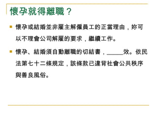 懷孕就得離職？ 懷孕或結婚並非雇主解僱員工的正當理由，妳可以不理會公司解雇的要求，繼續工作。 懷孕、結婚須自動離職的切結書，   效。依民法第七十二條規定，該條款已違背社會公共秩序與善良風俗。  