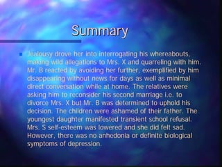 Summary
 Jealousy drove her into interrogating his whereabouts,
making wild allegations to Mrs. X and quarreling with him.
Mr. B reacted by avoiding her further, exemplified by him
disappearing without news for days as well as minimal
direct conversation while at home. The relatives were
asking him to reconsider his second marriage i.e. to
divorce Mrs. X but Mr. B was determined to uphold his
decision. The children were ashamed of their father. The
youngest daughter manifested transient school refusal.
Mrs. S self-esteem was lowered and she did felt sad.
However, there was no anhedonia or definite biological
symptoms of depression.
 