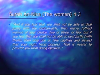 Surah An-Nisa (The women) 4:3
 “And if you fear that you shall not be able to deal
justly with the orphan-girls, then marry (other)
women of your choice, two or three, or four but if
you fear that you shall not be able to deal justly (with
them), then only one or (the captives and slaves)
that your right hand possess. That is nearer to
prevent you from doing injustice.”
 