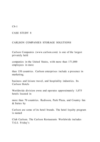 C8-1
CASE STUDY 8
CARLSON COMPANIES STORAGE SOLUTIONS
Carlson Companies (www.carlson.com) is one of the largest
privately held
companies in the United States, with more than 171,000
employees in more
than 150 countries. Carlson enterprises include a presence in
marketing,
business and leisure travel, and hospitality industries. Its
Carlson Hotels
Worldwide division owns and operates approximately 1,075
hotels located in
more than 70 countries. Radisson, Park Plaza, and Country Inn
& Suites by
Carlson are some of its hotel brands. The hotel loyalty program
is named
Club Carlson. The Carlson Restaurants Worldwide includes
T.G.I. Friday’s
 