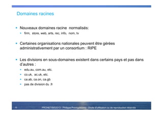 PRONETIS©2013 - Philippe Prestigiacomo - Droits d'utilisation ou de reproduction réservés
Domaines racines
Nouveaux domaines racine normalisés:
firm, store, web, arts, rec, info, nom, tv
Certaines organisations nationales peuvent être gérées
administrativement par un consortium : RIPE
Les divisions en sous-domaines existent dans certains pays et pas dans
d’autres :
edu.au, com.au, etc.
co.uk, ac.uk, etc.
ca.ab, ca.on, ca.gb
pas de division du .fr
10
 