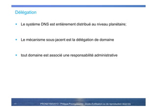 PRONETIS©2013 - Philippe Prestigiacomo - Droits d'utilisation ou de reproduction réservés
Délégation
Le système DNS est entièrement distribué au niveau planétaire;
Le mécanisme sous-jacent est la délégation de domaine
tout domaine est associé une responsabilité administrative
11
 