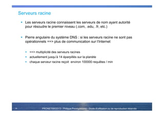 PRONETIS©2013 - Philippe Prestigiacomo - Droits d'utilisation ou de reproduction réservés
Serveurs racine
Les serveurs racine connaissent les serveurs de nom ayant autorité
pour résoudre le premier niveau (.com, .edu, .fr, etc.)
Pierre angulaire du système DNS : si les serveurs racine ne sont pas
opérationnels ==> plus de communication sur l’Internet
==> multiplicité des serveurs racines
actuellement jusqu’à 14 éparpillés sur la planète
chaque serveur racine reçoit environ 100000 requêtes / min
14
 