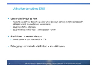 PRONETIS©2013 - Philippe Prestigiacomo - Droits d'utilisation ou de reproduction réservés
Utilisation du sytème DNS
Utiliser un serveur de nom
machine non serveur de nom : spécifier un ou plusieurs serveur de nom : adresses IP
obligatoirement. éventuellement son domaine.
sous linux: fichier /etc/resolv
sous Windows : fichier host - administration TCP/IP
Administrer un serveur de nom
laisser passer le port 53 sur UDP et TCP
Debugging : commande « Nslookup » sous Windows
16
 
