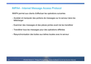 PRONETIS©2013 - Philippe Prestigiacomo - Droits d'utilisation ou de reproduction réservés
IMPA4 - Internet Message Access Protocol
25
IMAP4 permet aux clients d’effectuer les opérations suivantes
- Accéder et manipuler des portions de messages sur le serveur dans les
télécharger
- Examiner des messages et des pièces jointes avant de les transférer
- Transférer tous les messages pour des opérations différées
- Resynchronisation des boites aux lettres locales avec le serveur
 