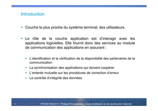 PRONETIS©2013 - Philippe Prestigiacomo - Droits d'utilisation ou de reproduction réservés
Introduction
Couche la plus proche du système terminal, des utilisateurs.
Le rôle de la couche application est d’interagir avec les
applications logicielles. Elle fournit donc des services au module
de communication des applications en assurant :
L’identification et la vérification de la disponibilité des partenaires de la
communication
La synchronisation des applications qui doivent coopérer
L’entente mutuelle sur les procédures de correction d’erreur
Le contrôle d’intégrité des données
3
 