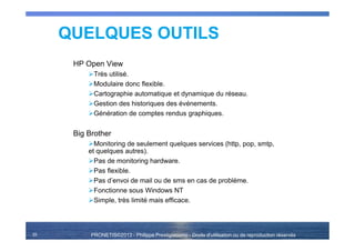 PRONETIS©2013 - Philippe Prestigiacomo - Droits d'utilisation ou de reproduction réservés35
HP Open View
Très utilisé.
Modulaire donc flexible.
Cartographie automatique et dynamique du réseau.
Gestion des historiques des événements.
Génération de comptes rendus graphiques.
Big Brother
Monitoring de seulement quelques services (http, pop, smtp,
et quelques autres).
Pas de monitoring hardware.
Pas flexible.
Pas d’envoi de mail ou de sms en cas de problème.
Fonctionne sous Windows NT
Simple, très limité mais efficace.
QUELQUES OUTILS
 