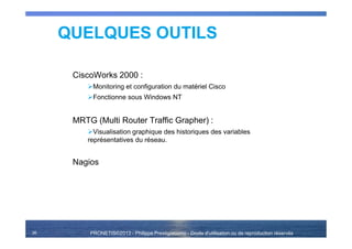 PRONETIS©2013 - Philippe Prestigiacomo - Droits d'utilisation ou de reproduction réservés36
QUELQUES OUTILS
CiscoWorks 2000 :
Monitoring et configuration du matériel Cisco
Fonctionne sous Windows NT
MRTG (Multi Router Traffic Grapher) :
Visualisation graphique des historiques des variables
représentatives du réseau.
Nagios
 