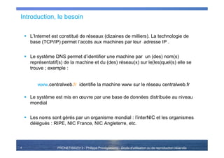 PRONETIS©2013 - Philippe Prestigiacomo - Droits d'utilisation ou de reproduction réservés
Introduction, le besoin
L’Internet est constitué de réseaux (dizaines de milliers). La technologie de
base (TCP/IP) permet l’accès aux machines par leur adresse IP .
Le système DNS permet d’identifier une machine par un (des) nom(s)
représentatif(s) de la machine et du (des) réseau(x) sur le(les)quel(s) elle se
trouve ; exemple :
www.centralweb.fr identifie la machine www sur le réseau centralweb.fr
Le système est mis en œuvre par une base de données distribuée au niveau
mondial
Les noms sont gérés par un organisme mondial : l’interNIC et les organismes
délégués : RIPE, NIC France, NIC Angleterre, etc.
4
 