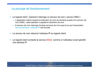 PRONETIS©2013 - Philippe Prestigiacomo - Droits d'utilisation ou de reproduction réservés
Le principe de fonctionnement
Le logiciel client (resolver) interroge un serveur de nom ( serveur DNS ) :
L’application cliente requiert la traduction du nom de domaine auprès d’un serveur de
nom (DNS) : cette opération s’appelle la résolution de nom
le serveur de nom interroge d’autres serveurs de nom jusqu’à ce que l’association
nom de domaine / adresse IP soit trouvée
Le serveur de nom retourne l’adresse IP au logiciel client
Le logiciel client contacte le service (Web) comme si l’utilisateur avait spécifié
une adresse IP
5
 
