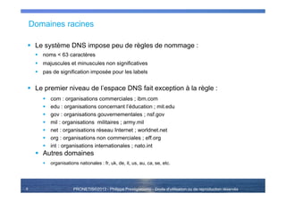 PRONETIS©2013 - Philippe Prestigiacomo - Droits d'utilisation ou de reproduction réservés
Domaines racines
Le système DNS impose peu de règles de nommage :
noms < 63 caractères
majuscules et minuscules non significatives
pas de signification imposée pour les labels
Le premier niveau de l’espace DNS fait exception à la règle :
com : organisations commerciales ; ibm.com
edu : organisations concernant l’éducation ; mit.edu
gov : organisations gouvernementales ; nsf.gov
mil : organisations militaires ; army.mil
net : organisations réseau Internet ; worldnet.net
org : organisations non commerciales ; eff.org
int : organisations internationales ; nato.int
Autres domaines
organisations nationales : fr, uk, de, it, us, au, ca, se, etc.
9
 