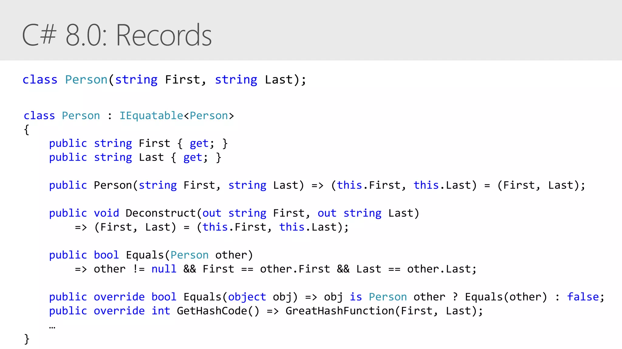 class Person : IEquatable<Person>
{
public string First { get; }
public string Last { get; }
public Person(string First, string Last) => (this.First, this.Last) = (First, Last);
public void Deconstruct(out string First, out string Last)
=> (First, Last) = (this.First, this.Last);
public bool Equals(Person other)
=> other != null && First == other.First && Last == other.Last;
public override bool Equals(object obj) => obj is Person other ? Equals(other) : false;
public override int GetHashCode() => GreatHashFunction(First, Last);
…
}
class Person(string First, string Last);
 