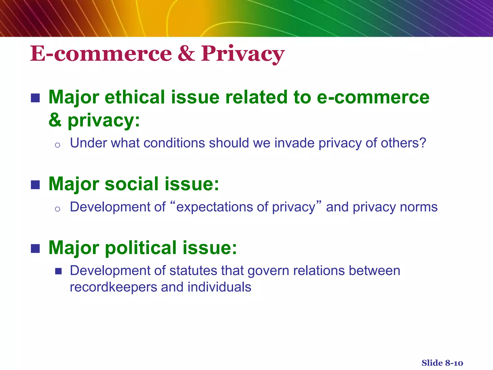 E-commerce & Privacy
 Major ethical issue related to e-commerce
& privacy:
o Under what conditions should we invade privacy of others?
 Major social issue:
o Development of “expectations of privacy” and privacy norms
 Major political issue:
 Development of statutes that govern relations between
recordkeepers and individuals
Slide 8-10
 