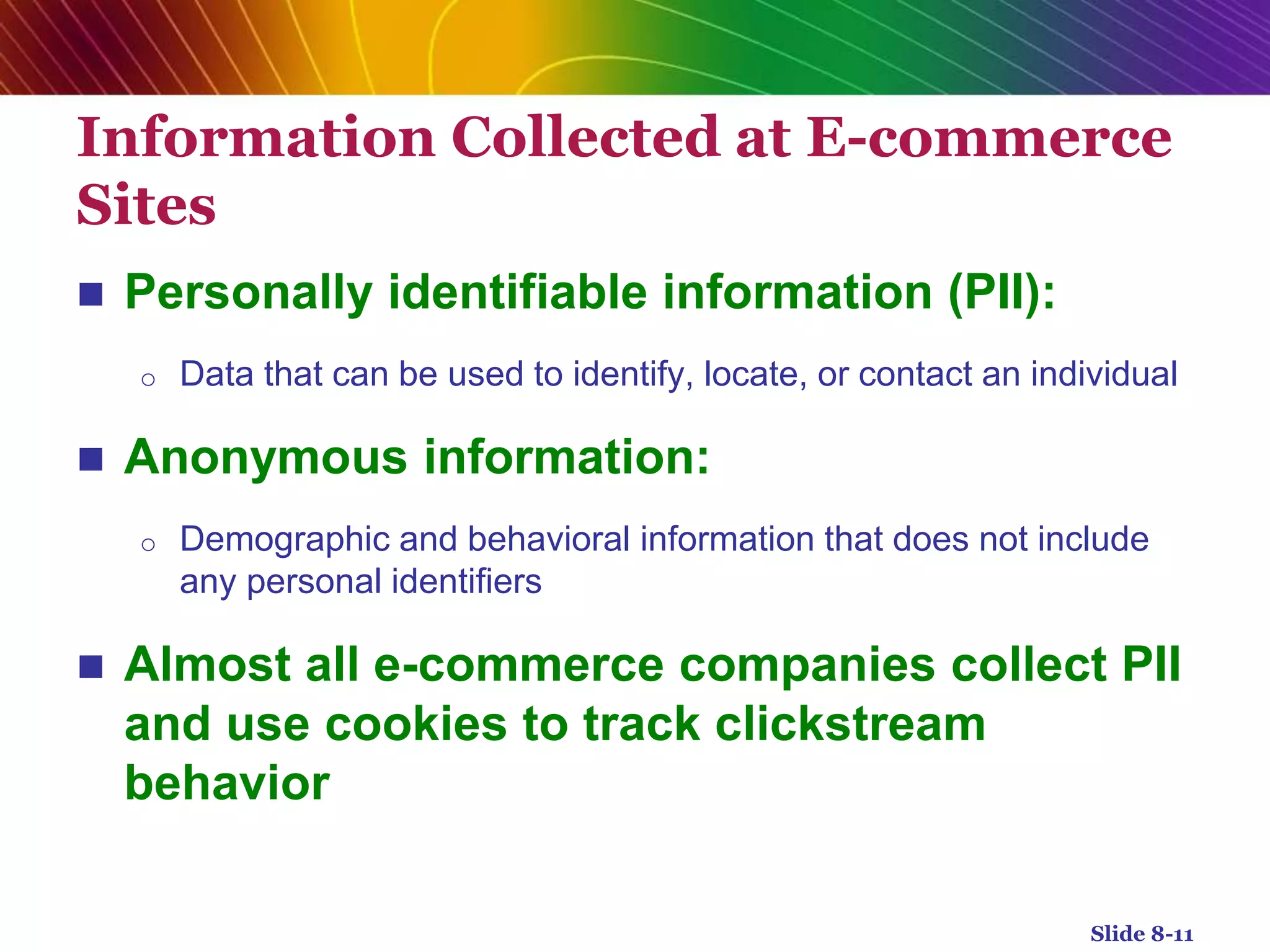 Information Collected at E-commerce
Sites
 Personally identifiable information (PII):
o Data that can be used to identify, locate, or contact an individual
 Anonymous information:
o Demographic and behavioral information that does not include
any personal identifiers
 Almost all e-commerce companies collect PII
and use cookies to track clickstream
behavior
Slide 8-11
 