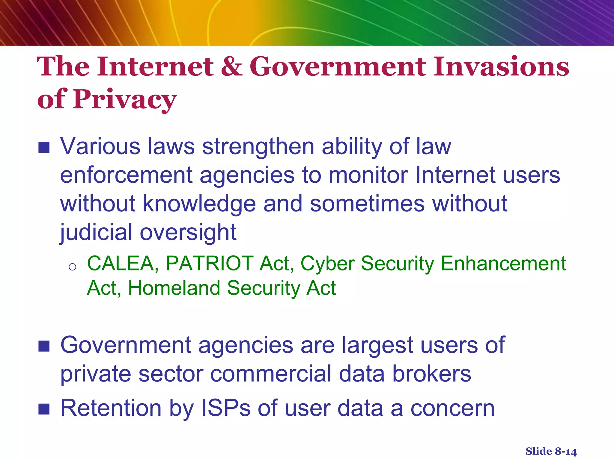 The Internet & Government Invasions
of Privacy
 Various laws strengthen ability of law
enforcement agencies to monitor Internet users
without knowledge and sometimes without
judicial oversight
o CALEA, PATRIOT Act, Cyber Security Enhancement
Act, Homeland Security Act
 Government agencies are largest users of
private sector commercial data brokers
 Retention by ISPs of user data a concern
Slide 8-14
 