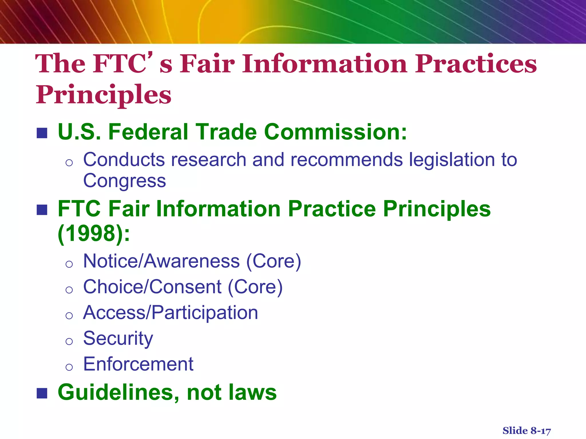 The FTC’s Fair Information Practices
Principles
 U.S. Federal Trade Commission:
o Conducts research and recommends legislation to
Congress
 FTC Fair Information Practice Principles
(1998):
o Notice/Awareness (Core)
o Choice/Consent (Core)
o Access/Participation
o Security
o Enforcement
 Guidelines, not laws
Slide 8-17
 