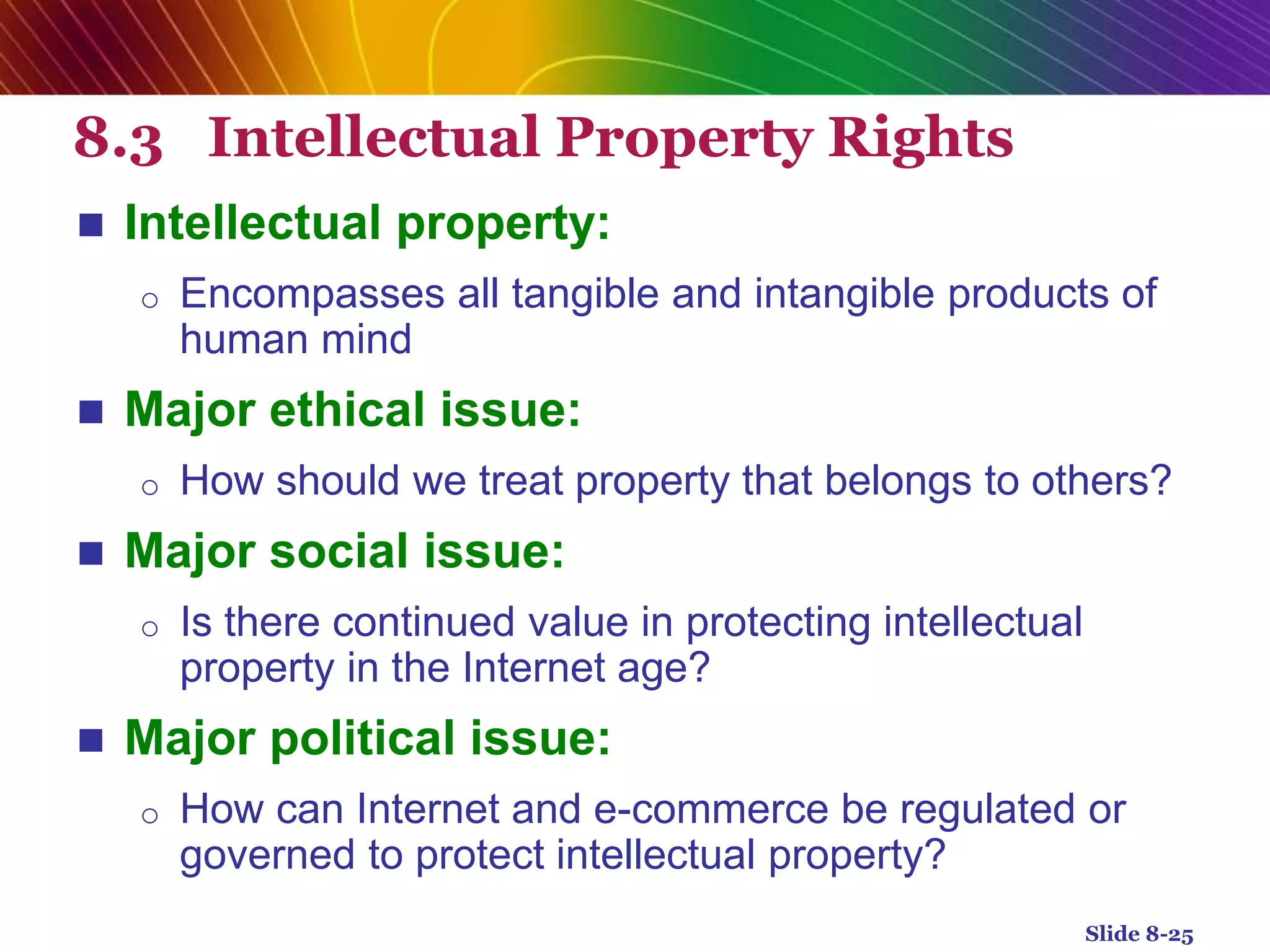 8.3 Intellectual Property Rights
 Intellectual property:
o Encompasses all tangible and intangible products of
human mind
 Major ethical issue:
o How should we treat property that belongs to others?
 Major social issue:
o Is there continued value in protecting intellectual
property in the Internet age?
 Major political issue:
o How can Internet and e-commerce be regulated or
governed to protect intellectual property?
Slide 8-25
 