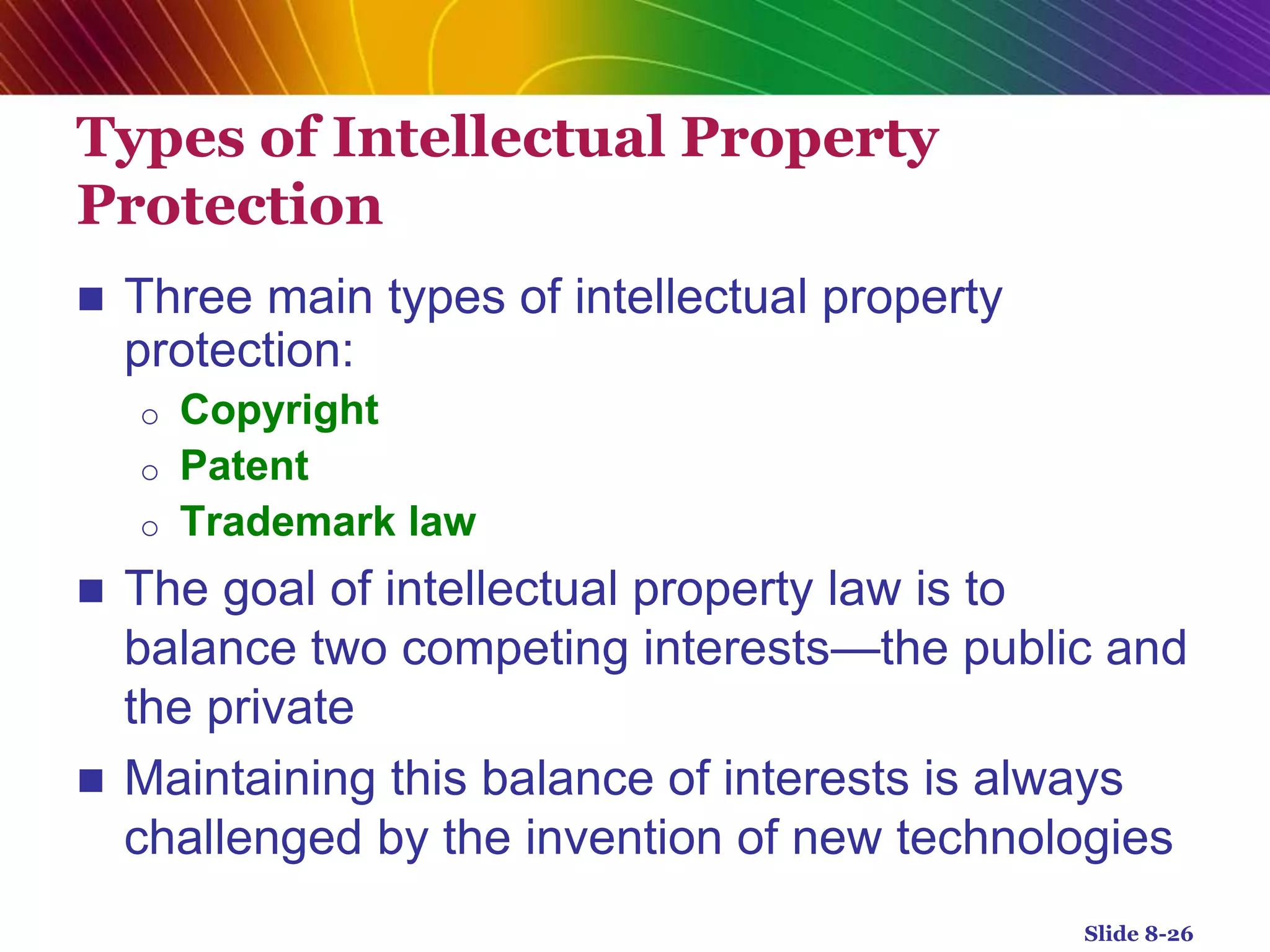 Types of Intellectual Property
Protection
 Three main types of intellectual property
protection:
o Copyright
o Patent
o Trademark law
 The goal of intellectual property law is to
balance two competing interests—the public and
the private
 Maintaining this balance of interests is always
challenged by the invention of new technologies
Slide 8-26
 