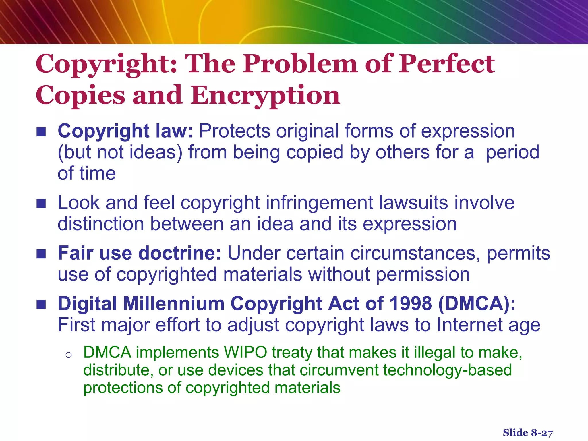 Copyright: The Problem of Perfect
Copies and Encryption
 Copyright law: Protects original forms of expression
(but not ideas) from being copied by others for a period
of time
 Look and feel copyright infringement lawsuits involve
distinction between an idea and its expression
 Fair use doctrine: Under certain circumstances, permits
use of copyrighted materials without permission
 Digital Millennium Copyright Act of 1998 (DMCA):
First major effort to adjust copyright laws to Internet age
o DMCA implements WIPO treaty that makes it illegal to make,
distribute, or use devices that circumvent technology-based
protections of copyrighted materials
Slide 8-27
 