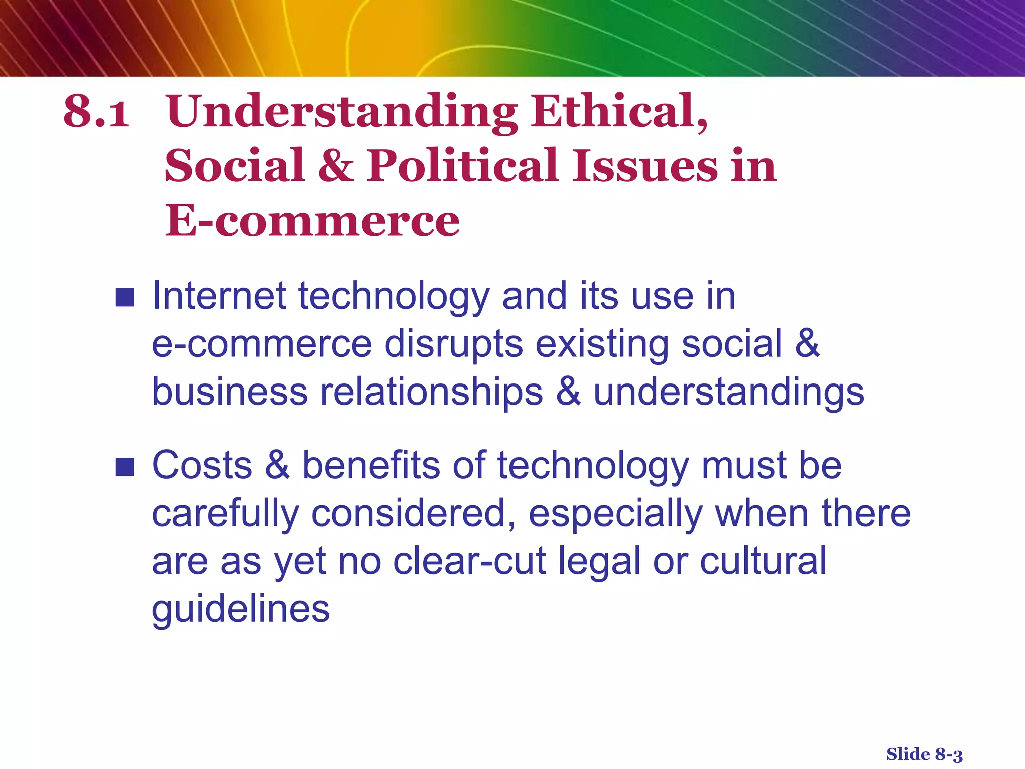 8.1 Understanding Ethical,
Social & Political Issues in
E-commerce
 Internet technology and its use in
e-commerce disrupts existing social &
business relationships & understandings
 Costs & benefits of technology must be
carefully considered, especially when there
are as yet no clear-cut legal or cultural
guidelines
Slide 8-3
 