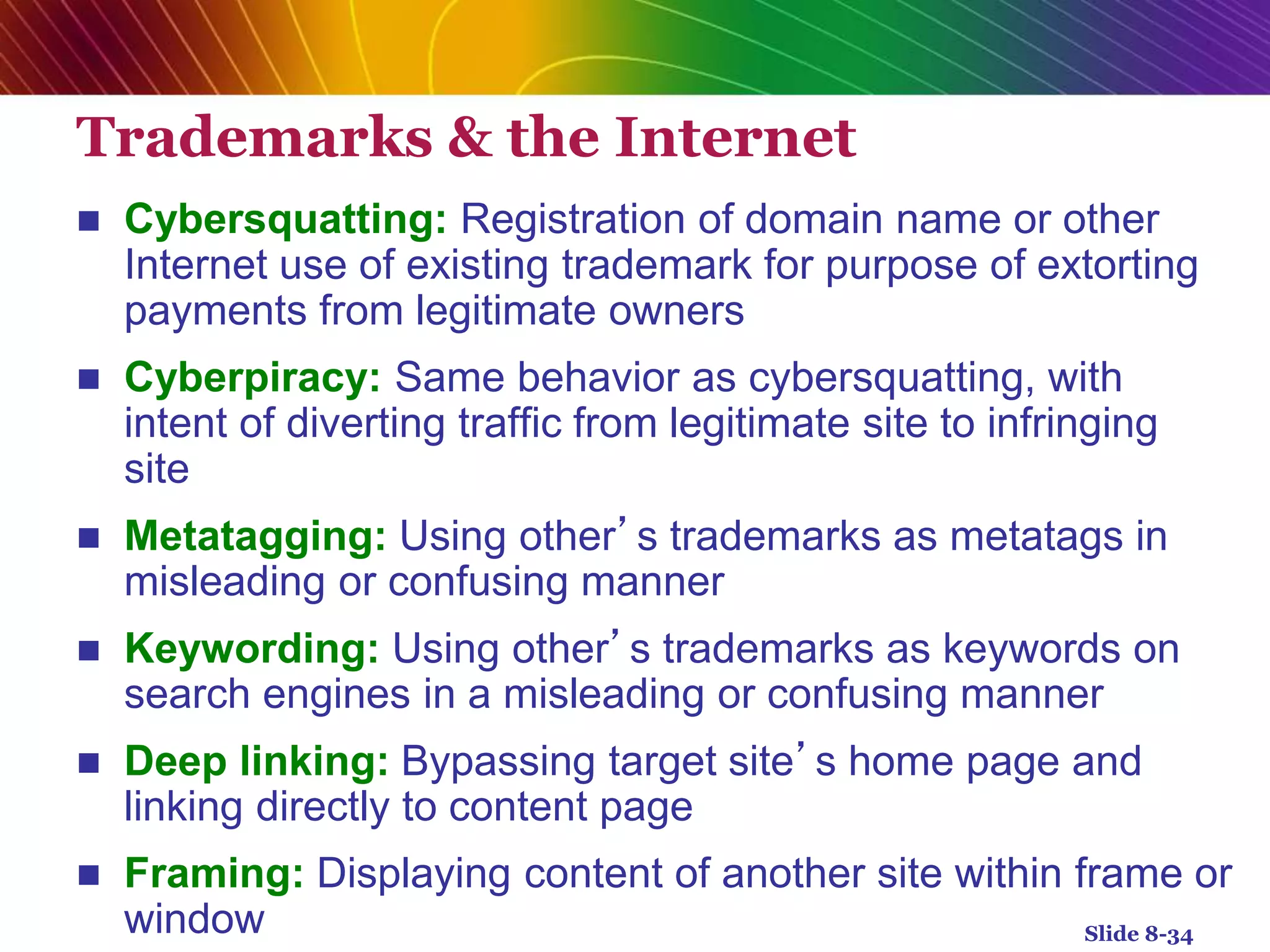 Trademarks & the Internet
 Cybersquatting: Registration of domain name or other
Internet use of existing trademark for purpose of extorting
payments from legitimate owners
 Cyberpiracy: Same behavior as cybersquatting, with
intent of diverting traffic from legitimate site to infringing
site
 Metatagging: Using other’s trademarks as metatags in
misleading or confusing manner
 Keywording: Using other’s trademarks as keywords on
search engines in a misleading or confusing manner
 Deep linking: Bypassing target site’s home page and
linking directly to content page
 Framing: Displaying content of another site within frame or
window Slide 8-34
 