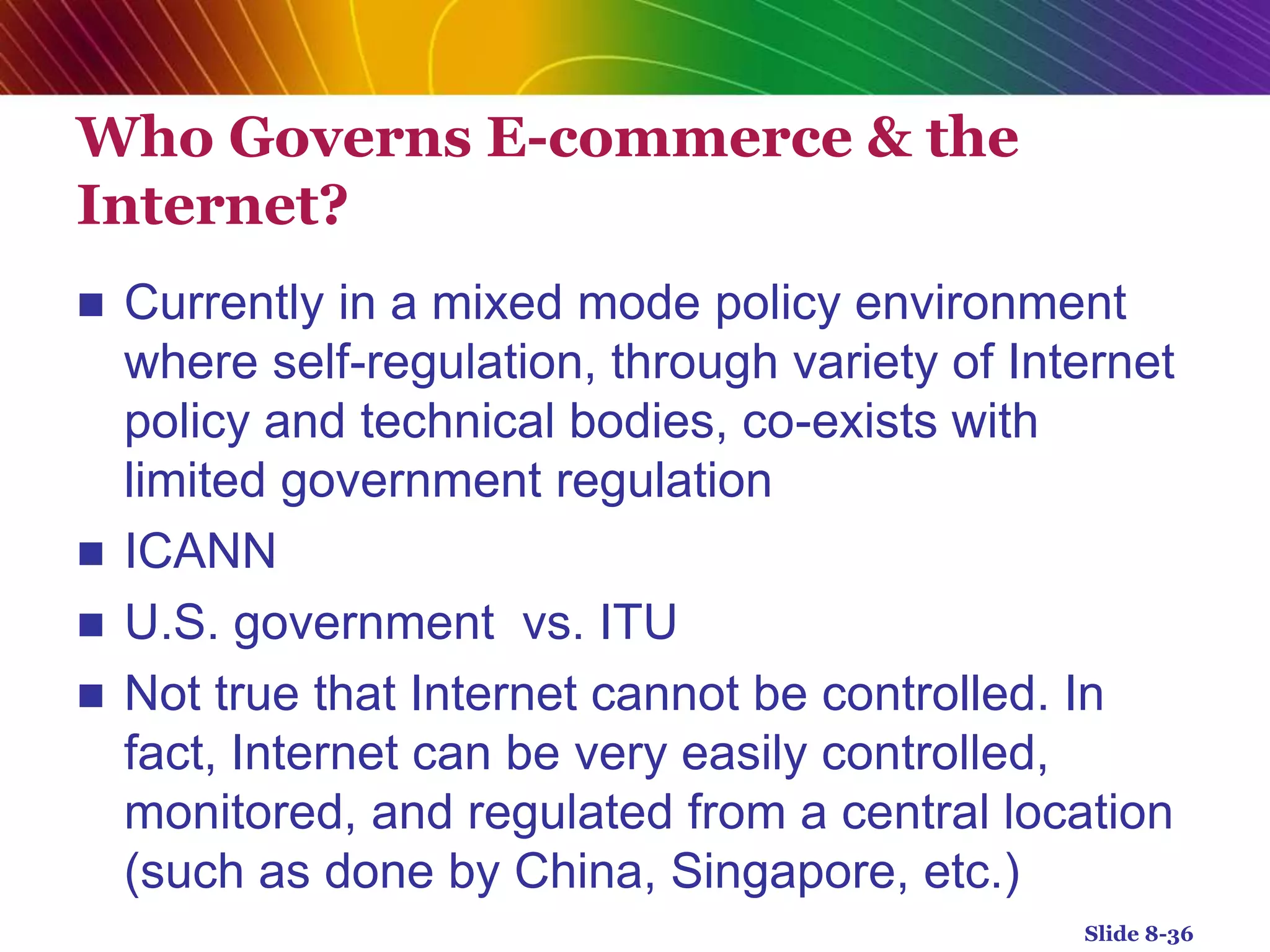 Who Governs E-commerce & the
Internet?
 Currently in a mixed mode policy environment
where self-regulation, through variety of Internet
policy and technical bodies, co-exists with
limited government regulation
 ICANN
 U.S. government vs. ITU
 Not true that Internet cannot be controlled. In
fact, Internet can be very easily controlled,
monitored, and regulated from a central location
(such as done by China, Singapore, etc.)
Slide 8-36
 
