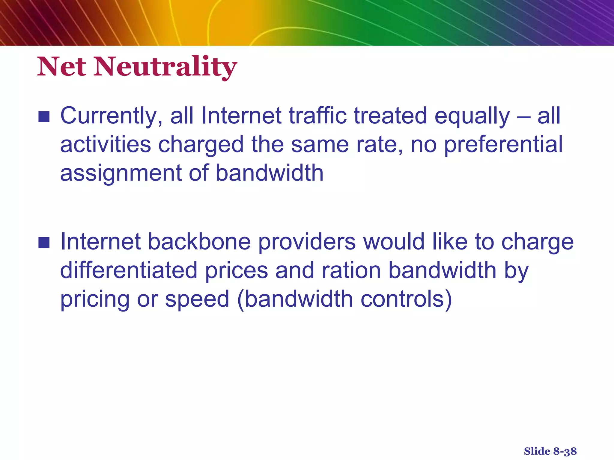 Net Neutrality
 Currently, all Internet traffic treated equally – all
activities charged the same rate, no preferential
assignment of bandwidth
 Internet backbone providers would like to charge
differentiated prices and ration bandwidth by
pricing or speed (bandwidth controls)
Slide 8-38
 