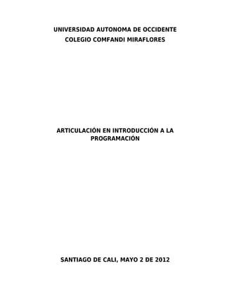 UNIVERSIDAD AUTONOMA DE OCCIDENTE
   COLEGIO COMFANDI MIRAFLORES




ARTICULACIÓN EN INTRODUCCIÓN A LA
         PROGRAMACIÓN




 SANTIAGO DE CALI, MAYO 2 DE 2012
 