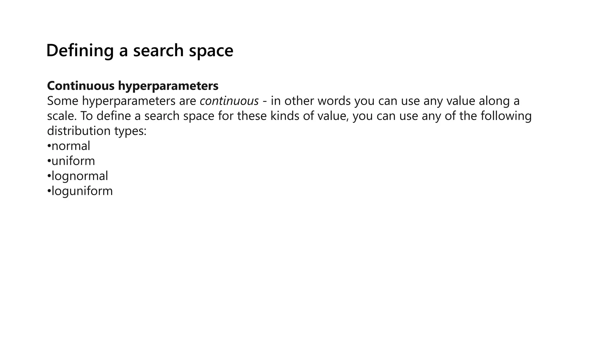 Defining a search space
Continuous hyperparameters
Some hyperparameters are continuous - in other words you can use any value along a
scale. To define a search space for these kinds of value, you can use any of the following
distribution types:
•normal
•uniform
•lognormal
•loguniform
 