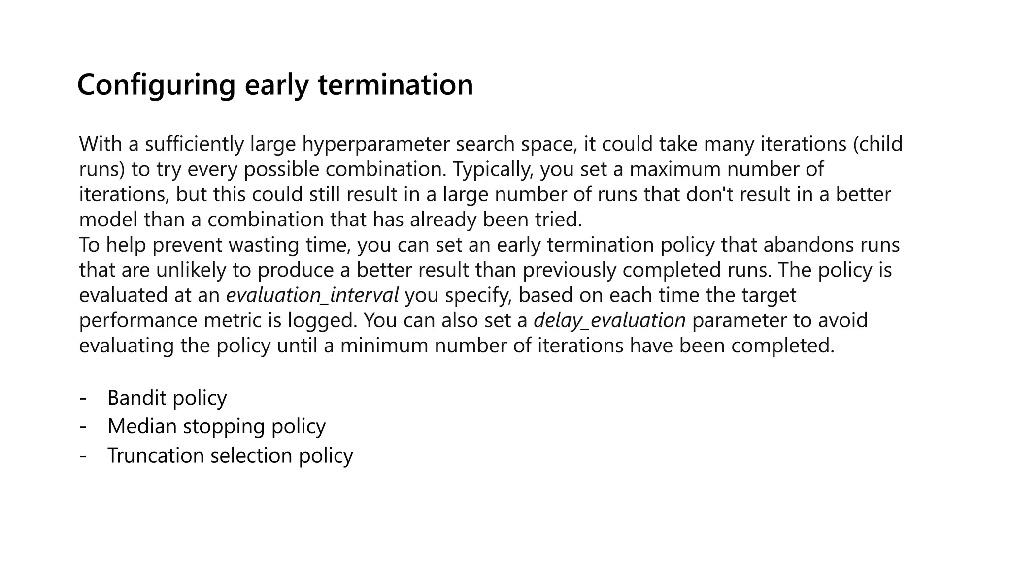 Configuring early termination
With a sufficiently large hyperparameter search space, it could take many iterations (child
runs) to try every possible combination. Typically, you set a maximum number of
iterations, but this could still result in a large number of runs that don't result in a better
model than a combination that has already been tried.
To help prevent wasting time, you can set an early termination policy that abandons runs
that are unlikely to produce a better result than previously completed runs. The policy is
evaluated at an evaluation_interval you specify, based on each time the target
performance metric is logged. You can also set a delay_evaluation parameter to avoid
evaluating the policy until a minimum number of iterations have been completed.
 