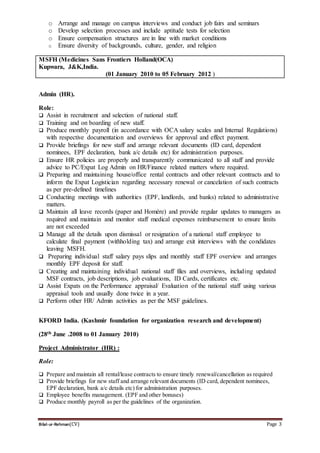 Bilal-ur-Rehman(CV) Page 3
o Arrange and manage on campus interviews and conduct job fairs and seminars
o Develop selection processes and include aptitude tests for selection
o Ensure compensation structures are in line with market conditions
o Ensure diversity of backgrounds, culture, gender, and religion
MSFH (Medicines Sans Frontiers Holland(OCA)
Kupwara, J&K,India.
(01 January 2010 to 05 February 2012 )
Admin (HR).
Role:
 Assist in recruitment and selection of national staff.
 Training and on boarding of new staff.
 Produce monthly payroll (in accordance with OCA salary scales and Internal Regulations)
with respective documentation and overviews for approval and effect payment.
 Provide briefings for new staff and arrange relevant documents (ID card, dependent
nominees, EPF declaration, bank a/c details etc) for administration purposes.
 Ensure HR policies are properly and transparently communicated to all staff and provide
advice to PC/Expat Log Admin on HR/Finance related matters where required.
 Preparing and maintaining house/office rental contracts and other relevant contracts and to
inform the Expat Logistician regarding necessary renewal or cancelation of such contracts
as per pre-defined timelines
 Conducting meetings with authorities (EPF, landlords, and banks) related to administrative
matters.
 Maintain all leave records (paper and Homère) and provide regular updates to managers as
required and maintain and monitor staff medical expenses reimbursement to ensure limits
are not exceeded
 Manage all the details upon dismissal or resignation of a national staff employee to
calculate final payment (withholding tax) and arrange exit interviews with the condidates
leaving MSFH.
 Preparing individual staff salary pays slips and monthly staff EPF overview and arranges
monthly EPF deposit for staff.
 Creating and maintaining individual national staff files and overviews, including updated
MSF contracts, job descriptions, job evaluations, ID Cards, certificates etc.
 Assist Expats on the Performance appraisal/ Evaluation of the national staff using various
appraisal tools and usually done twice in a year.
 Perform other HR/ Admin activities as per the MSF guidelines.
KFORD India. (Kashmir foundation for organization research and development)
(28th June .2008 to 01 January 2010)
Project Administrator (HR) :
Role:
 Prepare and maintain all rental/lease contracts to ensure timely renewal/cancellation as required
 Provide briefings for new staff and arrange relevant documents (ID card, dependent nominees,
EPF declaration, bank a/c details etc) for administration purposes.
 Employee benefits management. (EPF and other bonuses)
 Produce monthly payroll as per the guidelines of the organization.
 