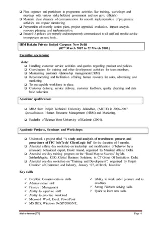 Bilal-ur-Rehman(CV) Page 4
 Plan, organize and participate in programme activities like training, workshops and
meetings with various stake holders( government and non govt. officials)
 Maintain clear channels of communication for smooth implementation of programme
activities and regular monitoring.
 Preparation of monthly action plans, project appraisal, evaluation, impact analysis,
resource planning and implementation.
 Ensure HR policies are properly and transparently communicated to all staff and provide advice
to employees on need basis..
IBM Daksha Private limited Gurgoan New Delhi
(07th March 2007 to 22 March 2008.)
Executive operations:
Role:
 Handling customer service activities and queries regarding product and policies.
 Coordination for training and other development activities for team members.
 Maintaining customer relationship management(CRM)
 Recommending and facilitation of hiring human resource for sales, advertising and
marketing.
 To put capable workforce in place.
 Customer delivery, service delivery, customer feedback, quality checking and data
base collection.
Academic qualification:
 MBA from Punjab Technical University Jallandhar, (AICTE) in 2006-2007.
Specialization: Human Resource Management (HRM) and Marketing.
 Bachelor of Science from University of Kashmir (2004).
Academic Projects, Seminars and Workshops:
 Undertook a project titled “A study and analysis of recruitment process and
procedures of ITC InfoTech/ ClientLogic ltd” for the duration of 6 months.
 Attended a three day workshop on leadership and modification of behavior by a
renowned behavioral expert, David Anand, organized by Manford Allianz Delhi.
 Attended one day training program on the “Road Map to Success” by Mr.
SubhashJagota, CEO, Global Business Solutions, in CT Group Of Institutions Delhi.
 Attended one day workshop on “Training and Development”, organized by Punjab
Chamber of Commerce and Industry, January ‘07, at Haveli, Jalandhar
Key skills
 Excellent Communications skills
 Administrative skill
 Financial Management
 Ability to supervise staff
 Ability to prioritise workload
 Microsoft Word, Excel, PowerPoint
 MS DOS, Windows 9x/XP/2000/NT,
 Ability to work under pressure and to
deadlines
 Strong Problem solving skills
 Quick to learn new skills
 