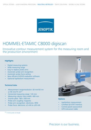 OPTICAL SYSTEMS LASER & MATERIAL PROCESSING INDUSTRIAL METROLOGY TRAFFIC SOLUTIONS DEFENCE & CIVIL SYSTEMS

HOMMEL-ETAMIC C8000 digiscan
Innovative contour measurement system for the measuring room and
the production environment
Highlights
•	
•	
•	
•	
•	
•	
•	

Digital measuring systems
Wide measuring range
Easy to replace probe arms
Automatic probe arm recognition
Automatic probe force setting
New efficient EVOVIS evaluation software
Optional top/bottom measurement

Technical data
•	 Measurement range/resolution: 60 mm/50 nm
or 90 mm/75 nm(1)
•	 Horizontal measuring range: 120 mm
•	 Measuring column trace width: 400 mm
•	 Granite plate: 780 x 500 mm
•	 Probe arm coupling: magnetic
•	 Probe arm recognition: electronic, RFID
•	 Probe force: electronic ±5 mN to ±50 mN

(1)

Options
•	
•	
•	
•	

top/bottom measurement
Certified QS-STAT interface
Control panel wavecontrol
GTR instrument table

1.5-times probe arm length

Precision is our business.

 