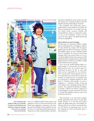 22 Communication World • November–December 2010 www.iabc.com/cw
global branding
level. An established global brand position and
guidelines on what can and cannot be done to the
brand ensure alignment, consistency across mar-
kets and local flexibility. These guidelines can take
the form of a simple brand positioning book out-
lining the core values and personalities, and defin-
ing which are flexible for certain markets. It could
also include a list of specific products within the
portfolio and their relationship to the brand.
The assembled team should also create a
global brand activation platform that defines the
brand communication’s core message and taps
into shared trends, consumer attitudes and
cultural behaviors. Again, it is important to agree
on and set the boundaries of what can and
cannot be done against the global positioning
and the local guidelines.
Step 5: Global versus local messaging
The final step is to determine whether a global,
local or mixed approach to messaging is required.
To help identify the strategy with the greatest
global impact and ROI, the economic, social and
technological aspects of each individual market
must be considered. Of course, the local brand
managers will be most aware of these, so it is crit-
ical that the global and local teams partner to build
individual market strategies that not only leverage
global initiatives but also have the ability to adapt
to local behaviors where necessary.
Tesco, one of the world’s leading retailers, is a
good example of a brand that not only has a
global position and a set of stated values (“to
understand customers, be first to meet their
needs, and act responsibly for our communi-
ties”), but also takes a local approach to its ser-
vice and product mix. Tesco’s stores in Japan, for
example, are small and cater to consumers who
are accustomed to shopping regularly for fresh
food. In Thailand, where people are used to
shopping in a traditional market, interacting
with vendors and rummaging through piles of
produce, Tesco adapted its offering accordingly.
In Europe it follows the Western approach of
neatly packaged, convenient portions. The result
is a brand that’s globally consistent and yet has
local market relevance.
This framework is one that brand managers
should continually review and use to assess their
brand’s relevance. It is vital that local markets
update the global brand team with feedback on
initiatives and vice versa. This means that the busi-
ness will always be performing steps two and
five—keeping the brand and financial goals at
their optimum. ●
Tesco recognizes that
shoppers’ habits vary, and builds
its stores to suit local tastes and
traditions. In Japan, for example,
Tesco stores are small and
focus on fresh foods.
CWNovDec_p016-029_prep_CWNovDecp0029-039 10/18/10 12:14 PM Page 22
 