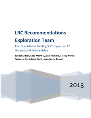 2013
LRC Recommendations
Exploration Team
Peer Specialist in Building 5, Cottages on LRC
Grounds and Telemedicine
Tanner Mitten, Cody Manthei, Janine Fromm, Stacey Werth-
Sweeney, Sue Adams, Scott Loder, Mette Brynolf
 