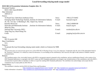 Local forwarding relaying mode usage model
IEEE 802.16 Presentation Submission Template (Rev. 9)
Document Number:
IEEE C802.16nrr-09/009r5
Date Submitted:
2009-03-11
Source:
Yi-Hsueh Tsai, Chih-Hsun (Anthony) Chou
Emerging Smart Technology Institute, Institute for Information Industry
5F., No. 133, Sec. 4, Minsheng E. Rd., Taipei City, Taiwan
Kanchei (Ken) Loa
Networks and Multimedia Institute , Institute for Information Industry
Whai-En Chen
National Ilan University (NIU)
Yung-Ting Lee, Hua-Chiang Yin
Coiler

Voice:
E-mail:

+886-2-27136682
lucas@iii.org.tw

Voice:
E-mail:

+886-2-66000100
loa@iii.org.tw

E-mail:

wechen@niu.edu.tw

E-mail:

yungting.lee@coiler.com.tw

Venue:
802.16 session #60
Base Contribution:
N/A
Purpose:
To present the local forwarding relaying mode model, which is of interest for NRR
Notice:
This document does not represent the agreed views of the IEEE 802.16 Working Group or any of its subgroups. It represents only the views of the participants listed in
the “Source(s)” field above. It is offered as a basis for discussion. It is not binding on the contributor(s), who reserve(s) the right to add, amend or withdraw material
contained herein.

Release:
The contributor grants a free, irrevocable license to the IEEE to incorporate material contained in this contribution, and any modifications thereof, in the creation of an
IEEE Standards publication; to copyright in the IEEE’s name any IEEE Standards publication even though it may include portions of this contribution; and at the IEEE’s
sole discretion to permit others to reproduce in whole or in part the resulting IEEE Standards publication. The contributor also acknowledges and accepts that this
contribution may be made public by IEEE 802.16.

Patent Policy:
The contributor is familiar with the IEEE-SA Patent Policy and Procedures:
<http://standards.ieee.org/guides/bylaws/sect6-7.html#6> and <http://standards.ieee.org/guides/opman/sect6.html#6.3>.
Further information is located at <http://standards.ieee.org/board/pat/pat-material.html> and <http://standards.ieee.org/board/pat >.

 