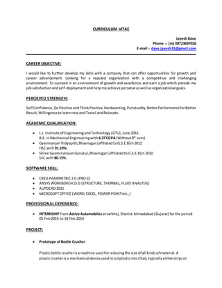 CURRICULUM VITAE
JayeshDave
Phone :- (m) 09723697026
E-mail :- dave.jayesh31@gmail.com
CAREER OBJECTIVE:
I would like to further develop my skills with a company that can offer opportunities for growth and
career advancement. Looking for a reputed organization with a competitive and challenging
environment. To succeed in an environment of growth and excellence and earn a job which provide me
jobsatisfactionandself-deploymentand helpme achieve personal aswell asorganizational goals.
PERCIEVED STRENGTH:
Self Confidence,DoPositive andThinkPositive,Hardworking,Punctuality,BetterPerformanceforBetter
Result,WillingnesstolearnnewandTravel andRelocate.
ACADEMIC QUALIFICATION:
 L.J. Institute of EngineeringandTechnology (GTU),June 2016
B.E. inMechanical Engineeringwith 6.37CGPA(Without8th
sem)
 Gyanmanjari Vidyapith,Bhavnagar(affiliatedtoG.S.E.B)in2012
HSC with91.19%.
 Shree SwaminarayanGurukul,Bhavnagar (affiliatedtoG.S.E.B)in2010
SSC with80.15%.
SOFTWARE SKILL:
 CREO PARAMETRIC2.0 (PRO-E)
 ANSYSWORKBENCH15.0 (STRUCTURE, THERMAL, FLUID ANALYSIS)
 AUTOCAD2015
 MICROSOFTOFFICE (WORD,EXCEL, POWER POINTetc.,)
PROFESSIONAL EXPERIENCE:
 INTERNSHIP from Active Automobiles atsarkhej,District-Ahmadabad(Gujarat) forthe period
05 Feb2014 to 18 Feb 2014
PROJECT:
 Prototype ofBottle Crusher
Plasticbottle crusherisa machine usedforreducingthe size of all kindsof material.A
plasticcrusherisa mechanical deviceusedtocutplasticintoChad,typicallyeitherstripsor
 