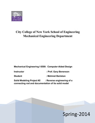 City College of New York School of Engineering
Mechanical Engineering Department
Spring-2014
Mechanical Engineering I 6500: Computer-Aided Design
Instructor : Prof. Gary Benenson
Student : Mehmet Bariskan
Solid Modeling Project #2 : Reverse engineering of a
connecting rod and documentation of its solid model
 
