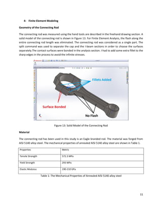11
4- Finite Element Modeling
Geometry of the Connecting Rod
The connecting rod was measured using the hand tools are described in the freehand drawing section. A
solid model of the connecting rod is shown in Figure 13. For Finite Element Analysis, the flash along the
entire connecting rod length was eliminated. The connecting rod was considered as a single part. The
split command was used to separate the cap and the I-beam sections in order to choose the surfaces
separately.The contact surfaces were bonded in the analysis section. I had to add some extra fillet to the
sharp edges in the process to avoid the infinite stresses.
Figure 13: Solid Model of the Connecting Rod
Material
The connecting rod has been used in this study is an Eagle branded rod. The material was forged from
AISI 5140 alloy steel. The mechanical properties of annealed AISI 5140 alloy steel are shown in Table 1.
Properties Metric
Tensile Strength 572.3 MPa
Yield Strength 293 MPa
Elastic Modulus 190-210 GPa
Table 1: The Mechanical Properties of Annealed AISI 5140 alloy steel
 