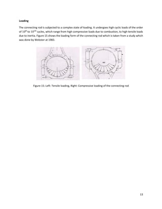 13
Loading
The connecting rod is subjected to a complex state of loading. It undergoes high cyclic loads of the order
of to cycles, which range from high compressive loads due to combustion, to high tensile loads
due to inertia. Figure 15 shows the loading form of the connecting rod which is taken from a study which
was done by Webster at 1983.
Figure 15: Left: Tensile loading, Right: Compressive loading of the connecting rod
 